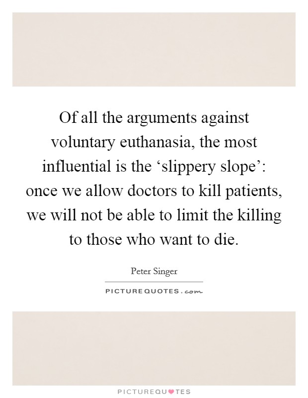 Of all the arguments against voluntary euthanasia, the most influential is the ‘slippery slope': once we allow doctors to kill patients, we will not be able to limit the killing to those who want to die. Picture Quote #1