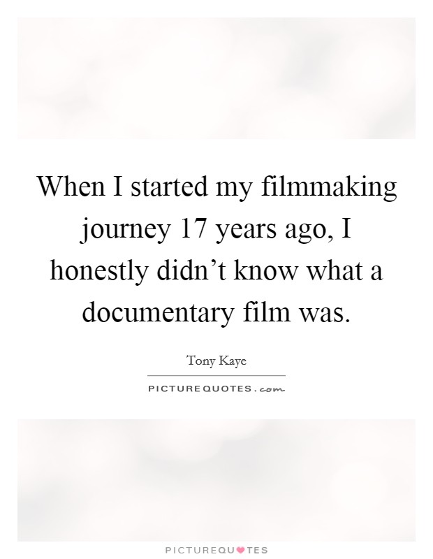 When I started my filmmaking journey 17 years ago, I honestly didn't know what a documentary film was. Picture Quote #1