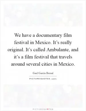 We have a documentary film festival in Mexico. It’s really original. It’s called Ambulante, and it’s a film festival that travels around several cities in Mexico Picture Quote #1