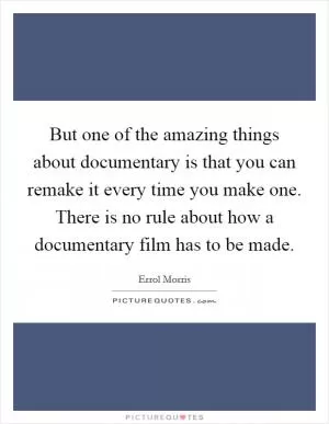 But one of the amazing things about documentary is that you can remake it every time you make one. There is no rule about how a documentary film has to be made Picture Quote #1