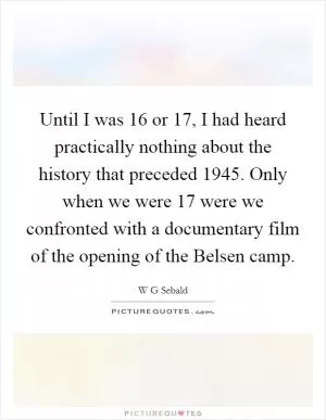 Until I was 16 or 17, I had heard practically nothing about the history that preceded 1945. Only when we were 17 were we confronted with a documentary film of the opening of the Belsen camp Picture Quote #1