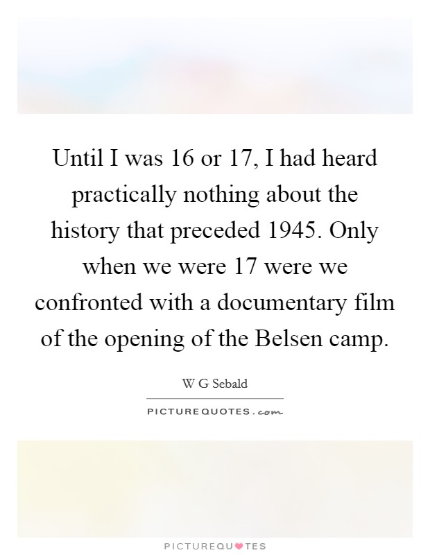 Until I was 16 or 17, I had heard practically nothing about the history that preceded 1945. Only when we were 17 were we confronted with a documentary film of the opening of the Belsen camp. Picture Quote #1
