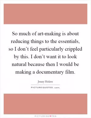 So much of art-making is about reducing things to the essentials, so I don’t feel particularly crippled by this. I don’t want it to look natural because then I would be making a documentary film Picture Quote #1