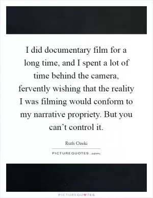 I did documentary film for a long time, and I spent a lot of time behind the camera, fervently wishing that the reality I was filming would conform to my narrative propriety. But you can’t control it Picture Quote #1