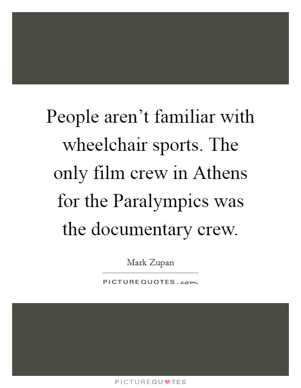 People aren't familiar with wheelchair sports. The only film crew in Athens for the Paralympics was the documentary crew. Picture Quote #1