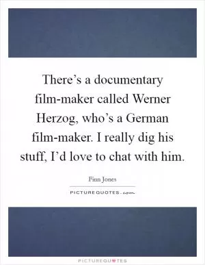 There’s a documentary film-maker called Werner Herzog, who’s a German film-maker. I really dig his stuff, I’d love to chat with him Picture Quote #1