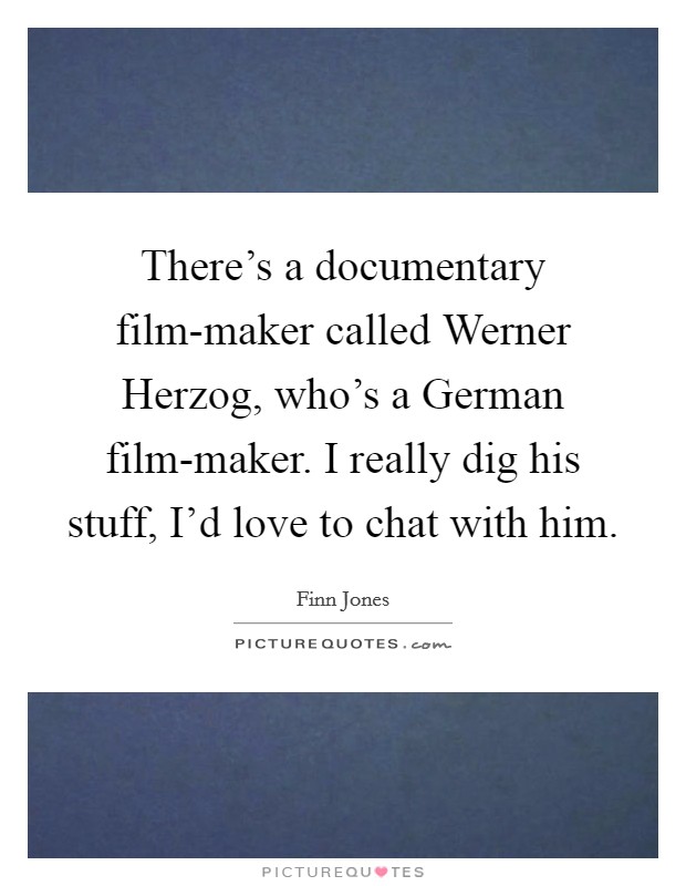 There's a documentary film-maker called Werner Herzog, who's a German film-maker. I really dig his stuff, I'd love to chat with him. Picture Quote #1