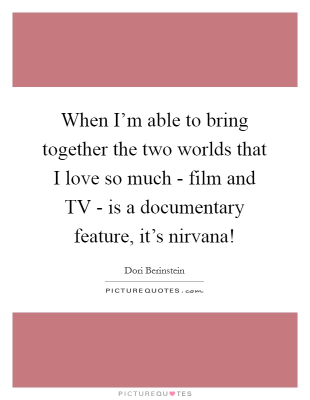 When I'm able to bring together the two worlds that I love so much - film and TV - is a documentary feature, it's nirvana! Picture Quote #1