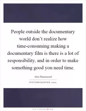 People outside the documentary world don’t realize how time-consuming making a documentary film is there is a lot of responsibility, and in order to make something good you need time Picture Quote #1