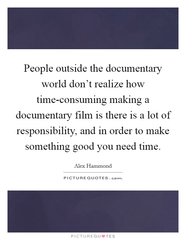 People outside the documentary world don't realize how time-consuming making a documentary film is there is a lot of responsibility, and in order to make something good you need time. Picture Quote #1