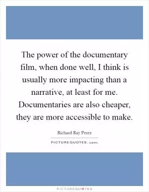The power of the documentary film, when done well, I think is usually more impacting than a narrative, at least for me. Documentaries are also cheaper, they are more accessible to make Picture Quote #1
