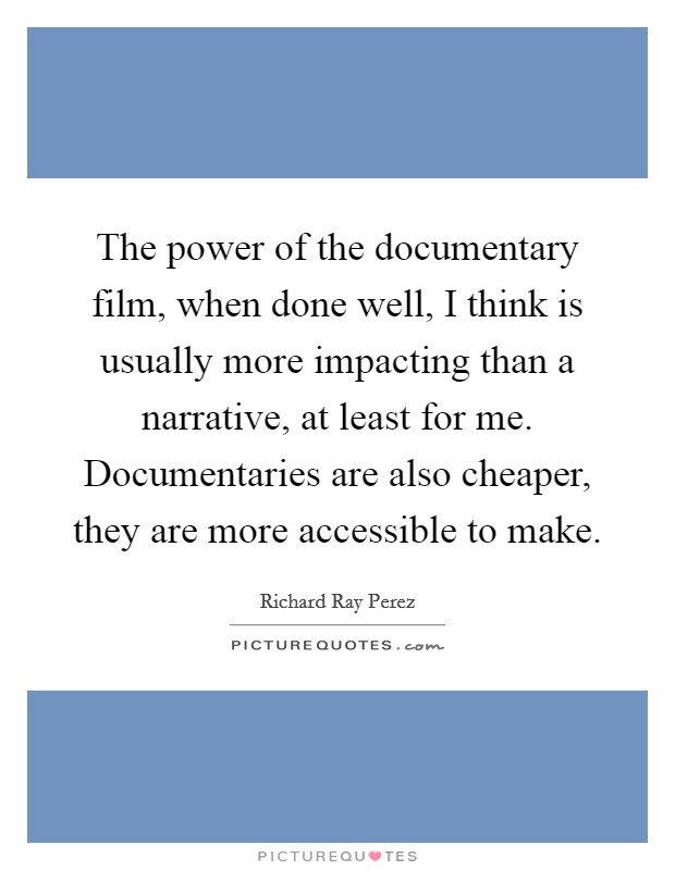 The power of the documentary film, when done well, I think is usually more impacting than a narrative, at least for me. Documentaries are also cheaper, they are more accessible to make. Picture Quote #1