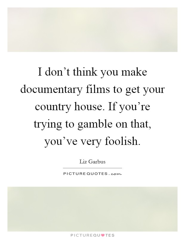 I don't think you make documentary films to get your country house. If you're trying to gamble on that, you've very foolish. Picture Quote #1