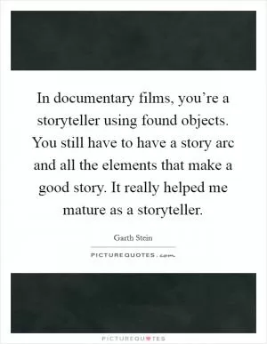 In documentary films, you’re a storyteller using found objects. You still have to have a story arc and all the elements that make a good story. It really helped me mature as a storyteller Picture Quote #1