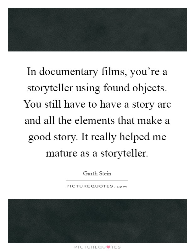 In documentary films, you're a storyteller using found objects. You still have to have a story arc and all the elements that make a good story. It really helped me mature as a storyteller. Picture Quote #1