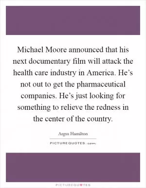 Michael Moore announced that his next documentary film will attack the health care industry in America. He’s not out to get the pharmaceutical companies. He’s just looking for something to relieve the redness in the center of the country Picture Quote #1
