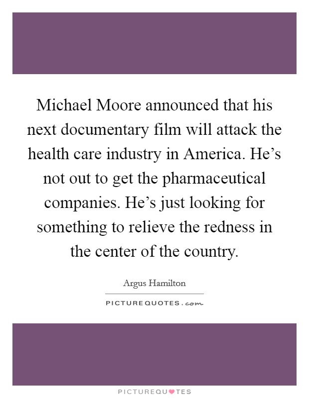 Michael Moore announced that his next documentary film will attack the health care industry in America. He's not out to get the pharmaceutical companies. He's just looking for something to relieve the redness in the center of the country. Picture Quote #1