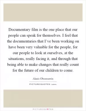 Documentary film is the one place that our people can speak for themselves. I feel that the documentaries that I’ve been working on have been very valuable for the people, for our people to look at ourselves, at the situations, really facing it, and through that being able to make changes that really count for the future of our children to come Picture Quote #1