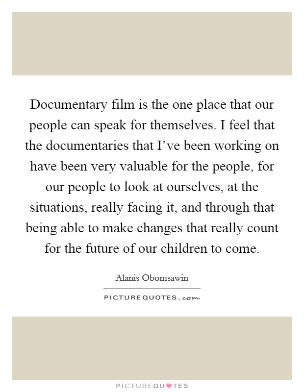 Documentary film is the one place that our people can speak for themselves. I feel that the documentaries that I've been working on have been very valuable for the people, for our people to look at ourselves, at the situations, really facing it, and through that being able to make changes that really count for the future of our children to come. Picture Quote #1