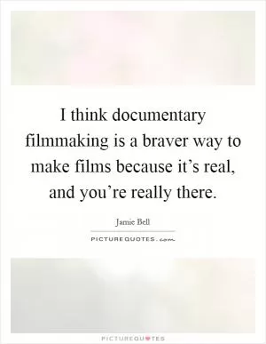 I think documentary filmmaking is a braver way to make films because it’s real, and you’re really there Picture Quote #1