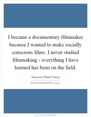 I became a documentary filmmaker because I wanted to make socially conscious films. I never studied filmmaking - everything I have learned has been on the field Picture Quote #1