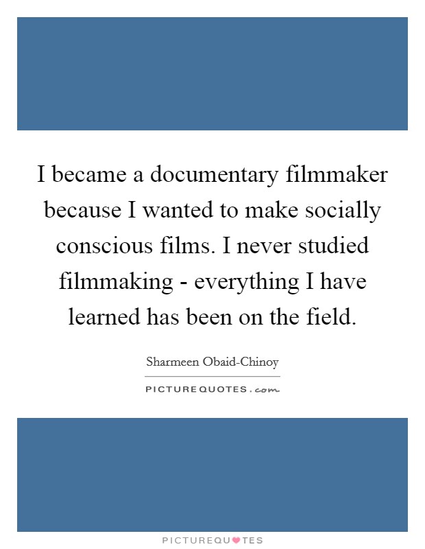 I became a documentary filmmaker because I wanted to make socially conscious films. I never studied filmmaking - everything I have learned has been on the field. Picture Quote #1