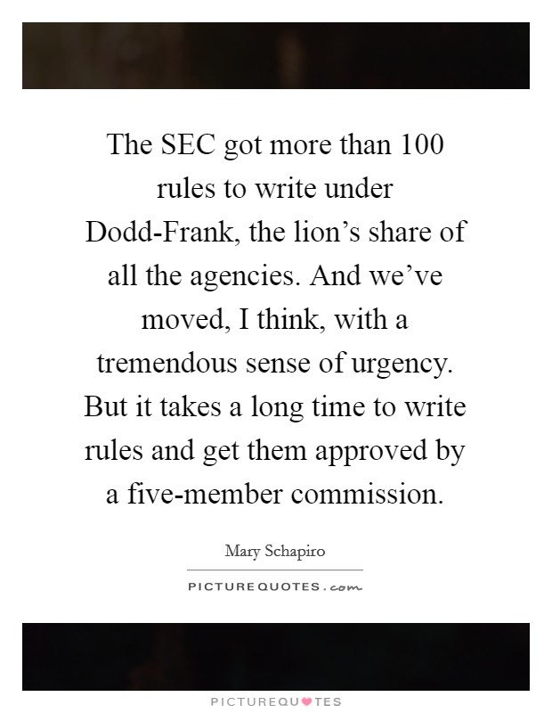 The SEC got more than 100 rules to write under Dodd-Frank, the lion's share of all the agencies. And we've moved, I think, with a tremendous sense of urgency. But it takes a long time to write rules and get them approved by a five-member commission. Picture Quote #1