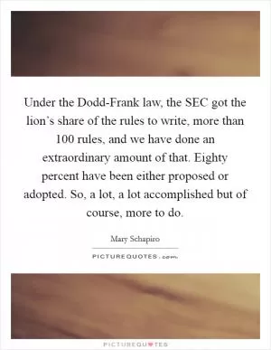 Under the Dodd-Frank law, the SEC got the lion’s share of the rules to write, more than 100 rules, and we have done an extraordinary amount of that. Eighty percent have been either proposed or adopted. So, a lot, a lot accomplished but of course, more to do Picture Quote #1