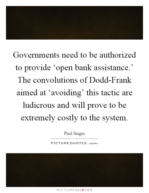 Governments need to be authorized to provide ‘open bank assistance.' The convolutions of Dodd-Frank aimed at ‘avoiding' this tactic are ludicrous and will prove to be extremely costly to the system. Picture Quote #1
