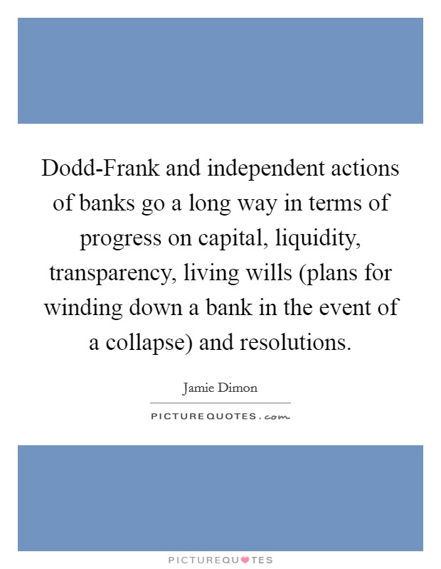 Dodd-Frank and independent actions of banks go a long way in terms of progress on capital, liquidity, transparency, living wills (plans for winding down a bank in the event of a collapse) and resolutions. Picture Quote #1