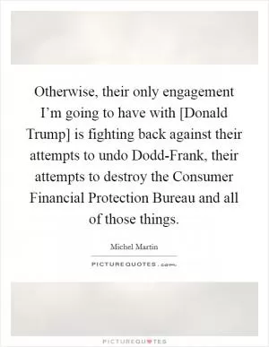 Otherwise, their only engagement I’m going to have with [Donald Trump] is fighting back against their attempts to undo Dodd-Frank, their attempts to destroy the Consumer Financial Protection Bureau and all of those things Picture Quote #1