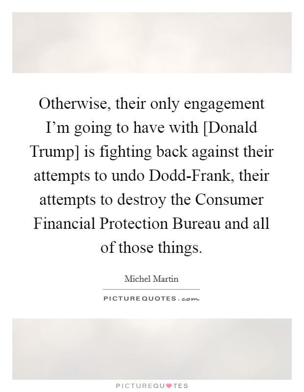 Otherwise, their only engagement I'm going to have with [Donald Trump] is fighting back against their attempts to undo Dodd-Frank, their attempts to destroy the Consumer Financial Protection Bureau and all of those things. Picture Quote #1