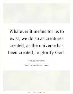 Whatever it means for us to exist, we do so as creatures created, as the universe has been created, to glorify God Picture Quote #1