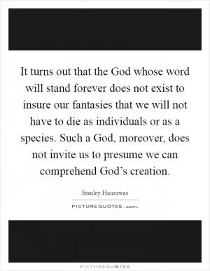 It turns out that the God whose word will stand forever does not exist to insure our fantasies that we will not have to die as individuals or as a species. Such a God, moreover, does not invite us to presume we can comprehend God’s creation Picture Quote #1