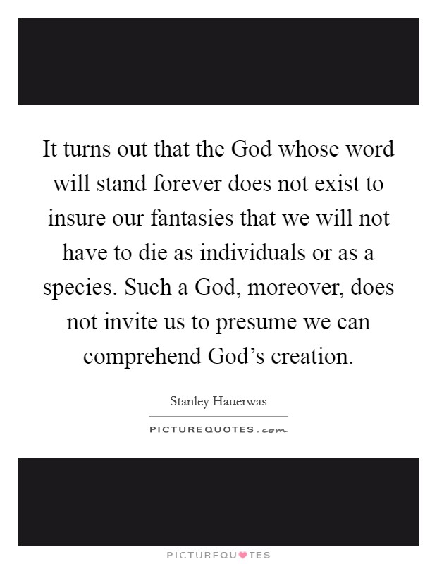 It turns out that the God whose word will stand forever does not exist to insure our fantasies that we will not have to die as individuals or as a species. Such a God, moreover, does not invite us to presume we can comprehend God's creation. Picture Quote #1