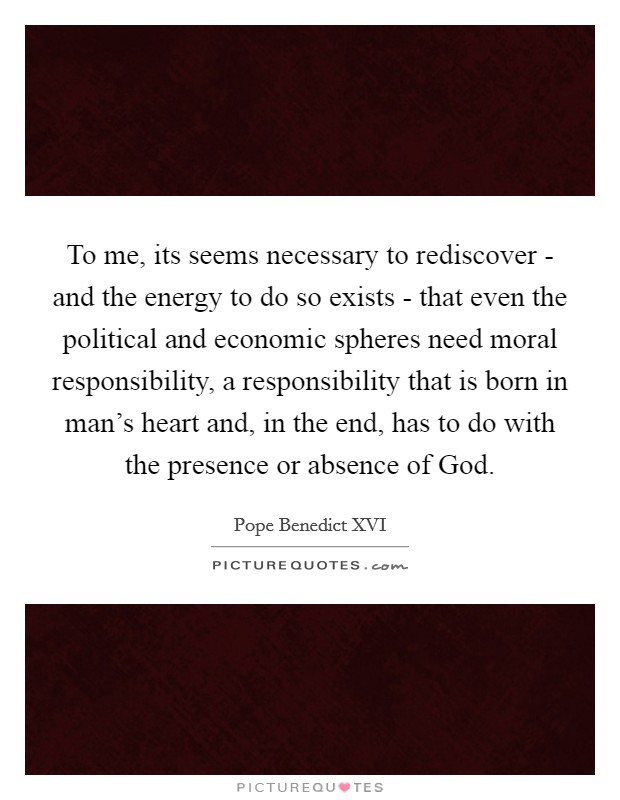 To me, its seems necessary to rediscover - and the energy to do so exists - that even the political and economic spheres need moral responsibility, a responsibility that is born in man's heart and, in the end, has to do with the presence or absence of God. Picture Quote #1