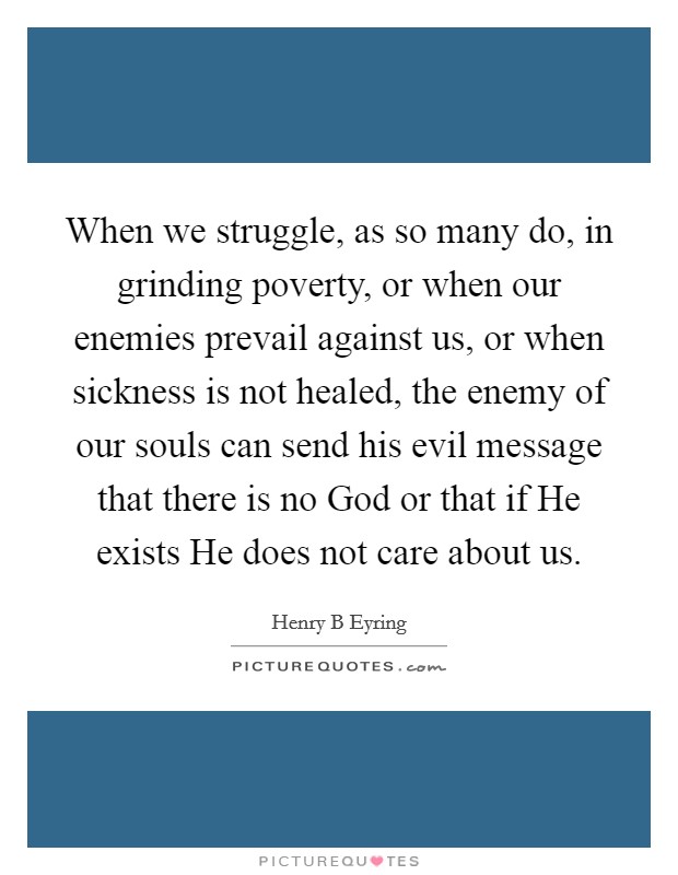 When we struggle, as so many do, in grinding poverty, or when our enemies prevail against us, or when sickness is not healed, the enemy of our souls can send his evil message that there is no God or that if He exists He does not care about us. Picture Quote #1