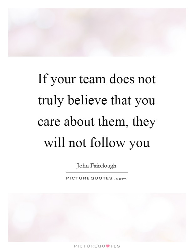 If your team does not truly believe that you care about them, they will not follow you Picture Quote #1