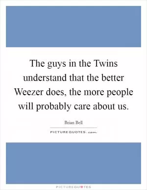 The guys in the Twins understand that the better Weezer does, the more people will probably care about us Picture Quote #1