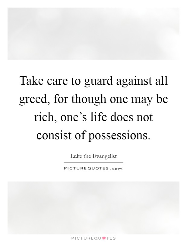 Take care to guard against all greed, for though one may be rich, one's life does not consist of possessions. Picture Quote #1