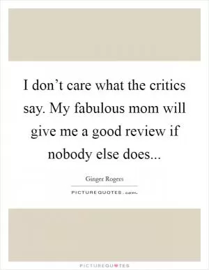 I don’t care what the critics say. My fabulous mom will give me a good review if nobody else does Picture Quote #1