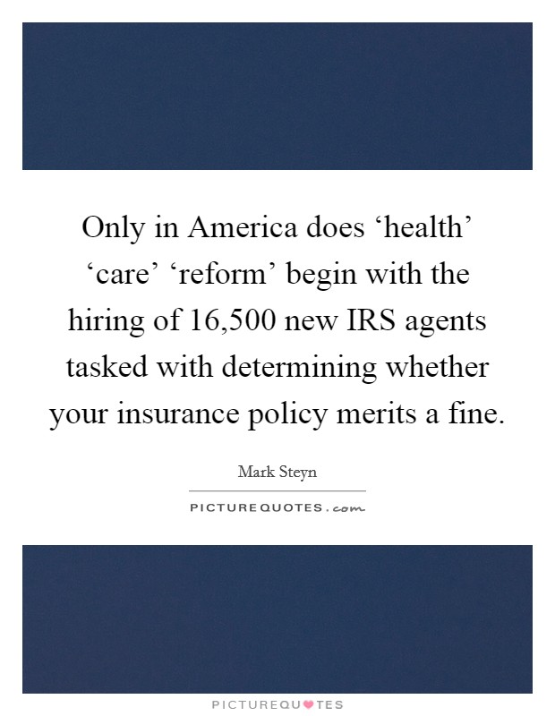 Only in America does ‘health' ‘care' ‘reform' begin with the hiring of 16,500 new IRS agents tasked with determining whether your insurance policy merits a fine. Picture Quote #1