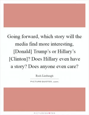 Going forward, which story will the media find more interesting, [Donald] Trump’s or Hillary’s [Clinton]? Does Hillary even have a story? Does anyone even care? Picture Quote #1