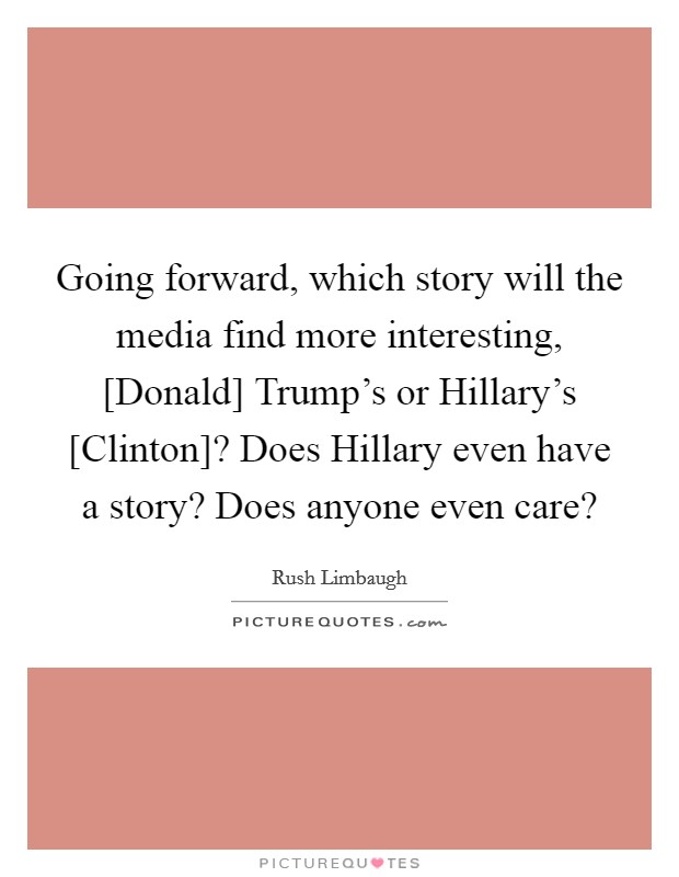 Going forward, which story will the media find more interesting, [Donald] Trump's or Hillary's [Clinton]? Does Hillary even have a story? Does anyone even care? Picture Quote #1