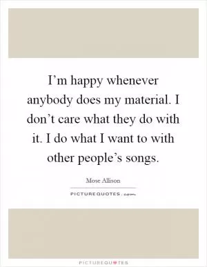 I’m happy whenever anybody does my material. I don’t care what they do with it. I do what I want to with other people’s songs Picture Quote #1