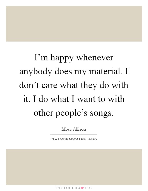 I'm happy whenever anybody does my material. I don't care what they do with it. I do what I want to with other people's songs. Picture Quote #1