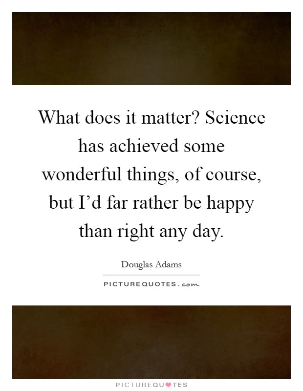 What does it matter? Science has achieved some wonderful things, of course, but I'd far rather be happy than right any day. Picture Quote #1