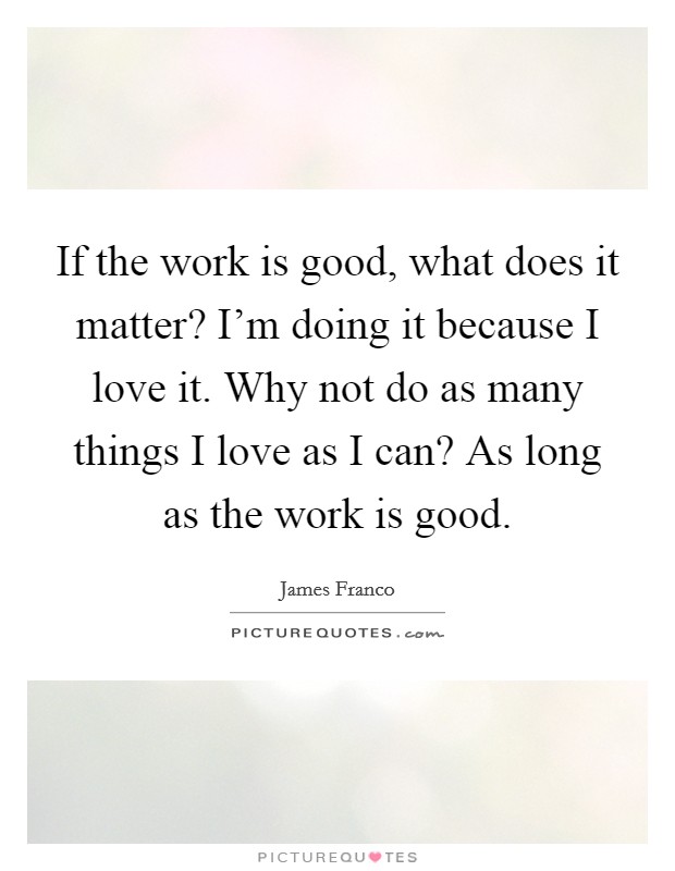 If the work is good, what does it matter? I'm doing it because I love it. Why not do as many things I love as I can? As long as the work is good. Picture Quote #1
