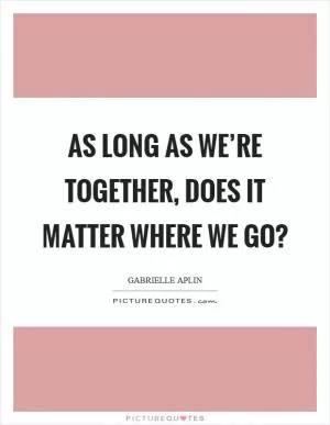 As long as we’re together, does it matter where we go? Picture Quote #1