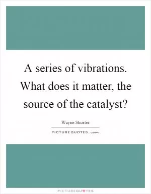 A series of vibrations. What does it matter, the source of the catalyst? Picture Quote #1